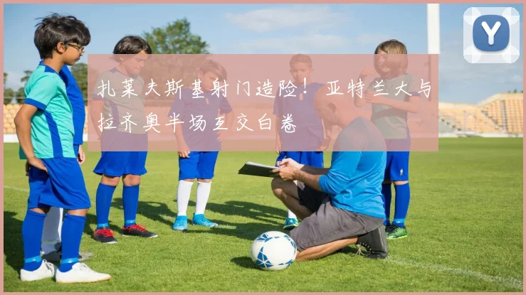 扎莱夫斯基射门造险！亚特兰大与拉齐奥半场互交白卷