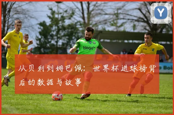 从贝利到姆巴佩:世界杯进球榜背后的数据与故事