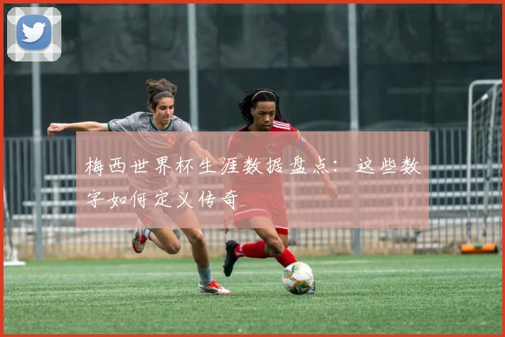 梅西世界杯生涯数据盘点:这些数字如何定义传奇