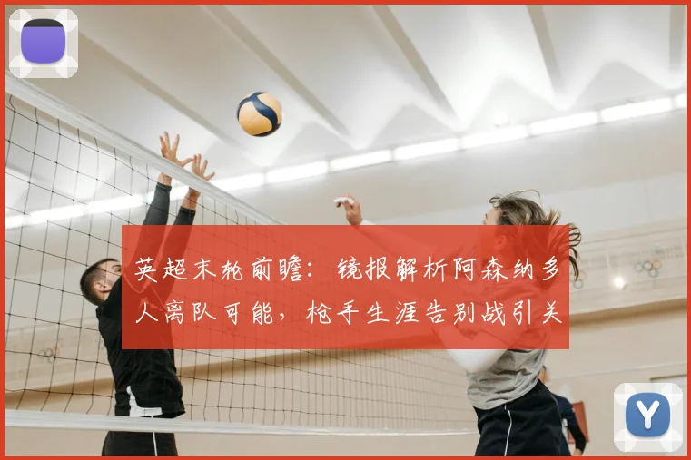 英超末轮前瞻:镜报解析阿森纳多人离队可能,枪手生涯告别战引关注
