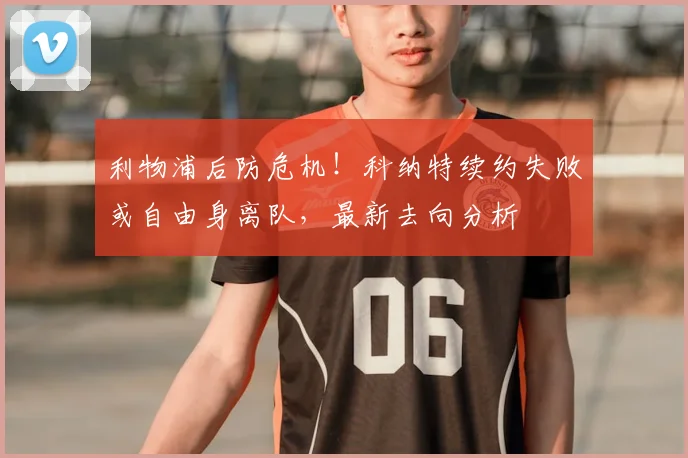 利物浦后防危机!科纳特续约失败或自由身离队,最新去向分析