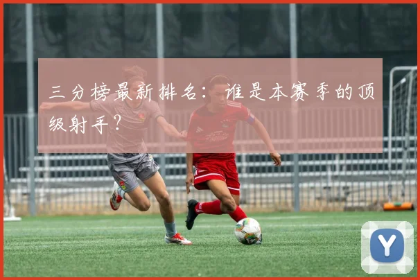 三分榜最新排名：谁是本赛季的顶级射手？