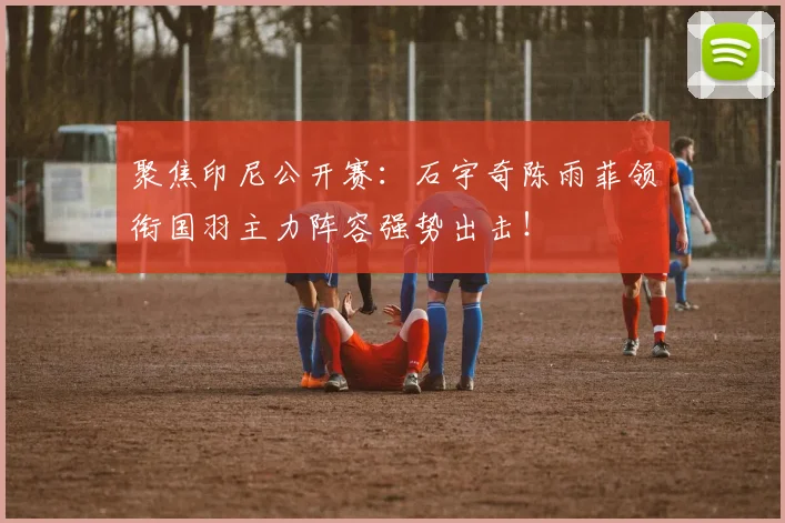 聚焦印尼公开赛:石宇奇陈雨菲领衔国羽主力阵容强势出击!