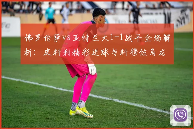佛罗伦萨vs亚特兰大1-1战平全场解析:皮科利精彩进球与科穆佐乌龙瞬间回放
