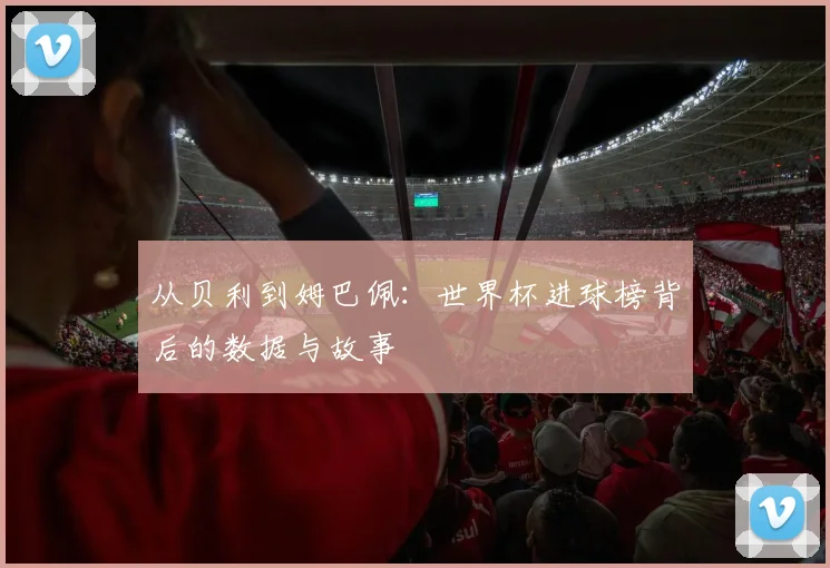 从贝利到姆巴佩：世界杯进球榜背后的数据与故事