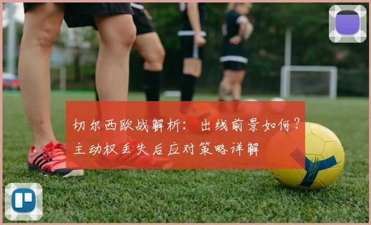 切尔西欧战解析：出线前景如何？主动权丢失后应对策略详解