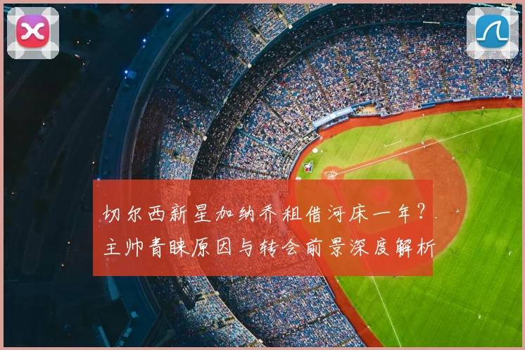切尔西新星加纳乔租借河床一年？主帅青睐原因与转会前景深度解析
