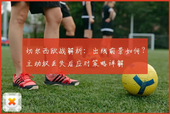 切尔西欧战解析:出线前景如何?主动权丢失后应对策略详解