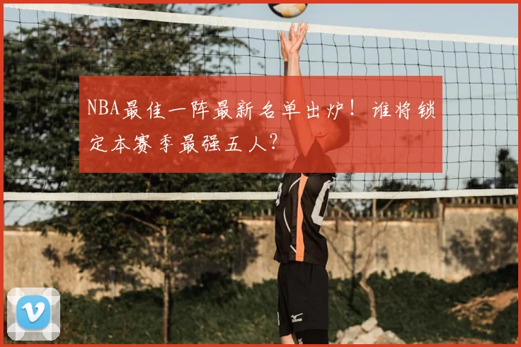 NBA最佳一阵最新名单出炉!谁将锁定本赛季最强五人?